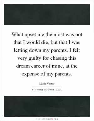 What upset me the most was not that I would die, but that I was letting down my parents. I felt very guilty for chasing this dream career of mine, at the expense of my parents Picture Quote #1