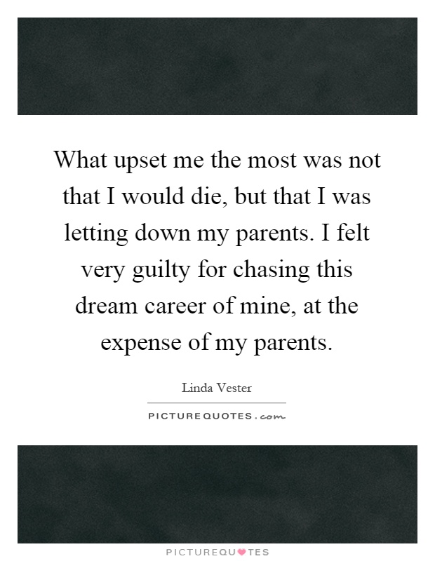 What upset me the most was not that I would die, but that I was letting down my parents. I felt very guilty for chasing this dream career of mine, at the expense of my parents Picture Quote #1