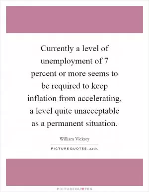 Currently a level of unemployment of 7 percent or more seems to be required to keep inflation from accelerating, a level quite unacceptable as a permanent situation Picture Quote #1