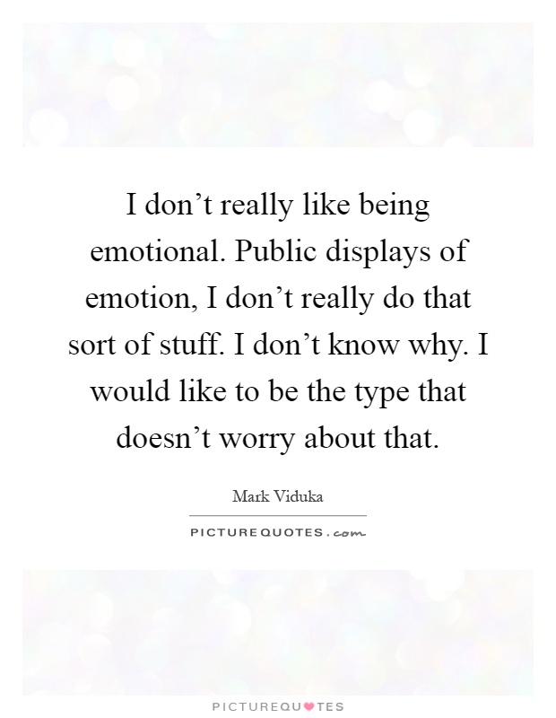 I don't really like being emotional. Public displays of emotion, I don't really do that sort of stuff. I don't know why. I would like to be the type that doesn't worry about that Picture Quote #1