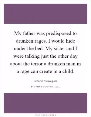 My father was predisposed to drunken rages. I would hide under the bed. My sister and I were talking just the other day about the terror a drunken man in a rage can create in a child Picture Quote #1