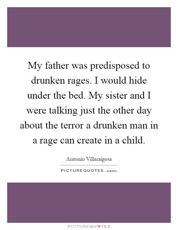 My father was predisposed to drunken rages. I would hide under the bed. My sister and I were talking just the other day about the terror a drunken man in a rage can create in a child Picture Quote #1