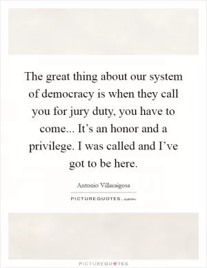 The great thing about our system of democracy is when they call you for jury duty, you have to come... It’s an honor and a privilege. I was called and I’ve got to be here Picture Quote #1