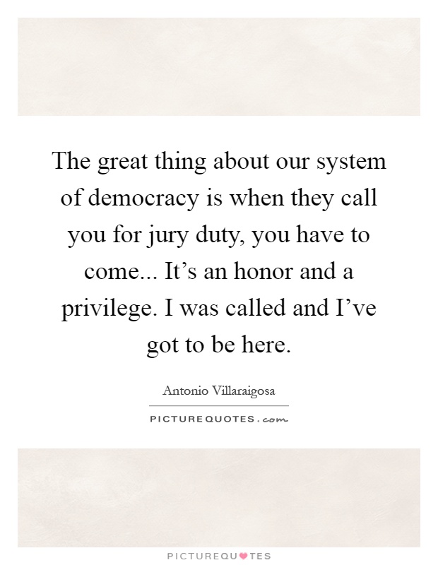 The great thing about our system of democracy is when they call you for jury duty, you have to come... It's an honor and a privilege. I was called and I've got to be here Picture Quote #1