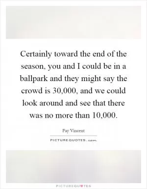 Certainly toward the end of the season, you and I could be in a ballpark and they might say the crowd is 30,000, and we could look around and see that there was no more than 10,000 Picture Quote #1