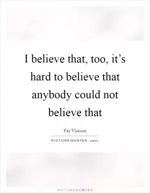 I believe that, too, it’s hard to believe that anybody could not believe that Picture Quote #1