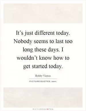It’s just different today. Nobody seems to last too long these days. I wouldn’t know how to get started today Picture Quote #1