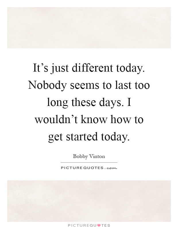 It's just different today. Nobody seems to last too long these days. I wouldn't know how to get started today Picture Quote #1