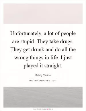 Unfortunately, a lot of people are stupid. They take drugs. They get drunk and do all the wrong things in life. I just played it straight Picture Quote #1