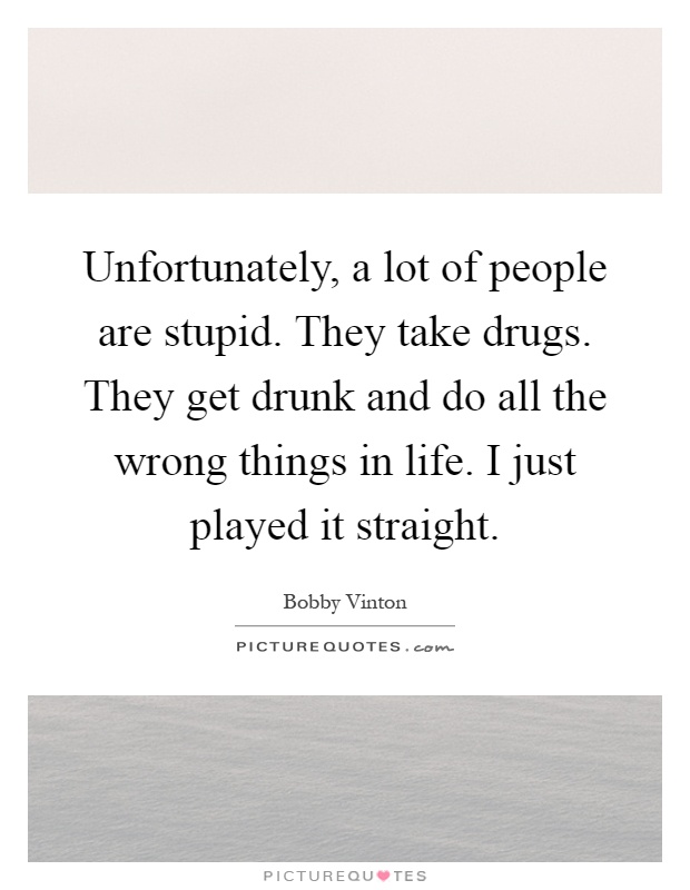Unfortunately, a lot of people are stupid. They take drugs. They get drunk and do all the wrong things in life. I just played it straight Picture Quote #1