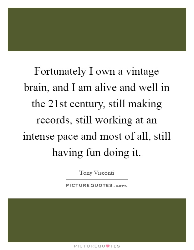 Fortunately I own a vintage brain, and I am alive and well in the 21st century, still making records, still working at an intense pace and most of all, still having fun doing it Picture Quote #1