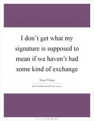 I don’t get what my signature is supposed to mean if we haven’t had some kind of exchange Picture Quote #1