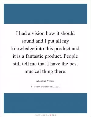 I had a vision how it should sound and I put all my knowledge into this product and it is a fantastic product. People still tell me that I have the best musical thing there Picture Quote #1