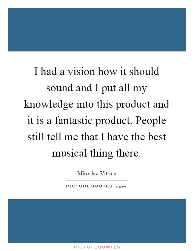I had a vision how it should sound and I put all my knowledge into this product and it is a fantastic product. People still tell me that I have the best musical thing there Picture Quote #1