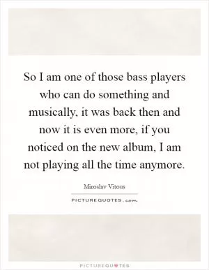 So I am one of those bass players who can do something and musically, it was back then and now it is even more, if you noticed on the new album, I am not playing all the time anymore Picture Quote #1