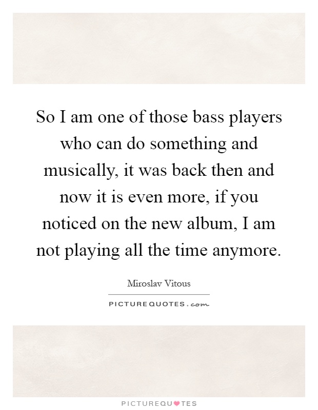 So I am one of those bass players who can do something and musically, it was back then and now it is even more, if you noticed on the new album, I am not playing all the time anymore Picture Quote #1