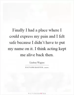 Finally I had a place where I could express my pain and I felt safe because I didn’t have to put my name on it. I think acting kept me alive back then Picture Quote #1