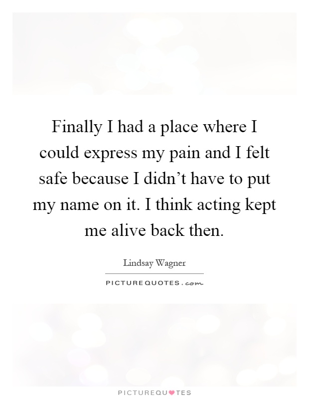 Finally I had a place where I could express my pain and I felt safe because I didn't have to put my name on it. I think acting kept me alive back then Picture Quote #1