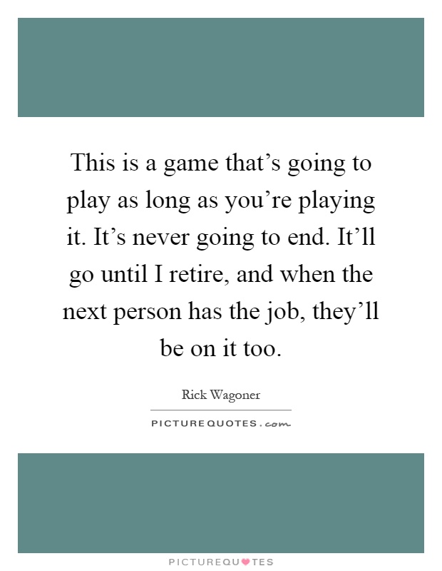 This is a game that's going to play as long as you're playing it. It's never going to end. It'll go until I retire, and when the next person has the job, they'll be on it too Picture Quote #1