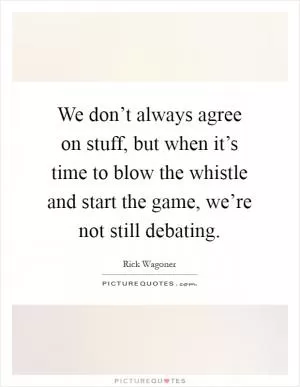 We don’t always agree on stuff, but when it’s time to blow the whistle and start the game, we’re not still debating Picture Quote #1