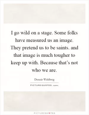 I go wild on a stage. Some folks have measured us an image. They pretend us to be saints. and that image is much tougher to keep up with. Because that’s not who we are Picture Quote #1