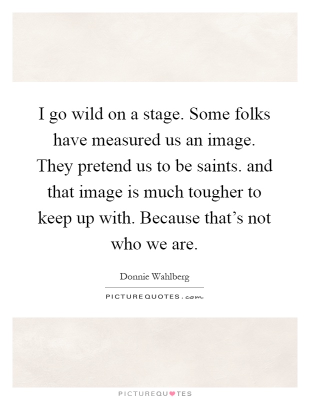 I go wild on a stage. Some folks have measured us an image. They pretend us to be saints. and that image is much tougher to keep up with. Because that's not who we are Picture Quote #1