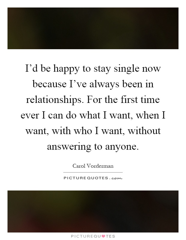 I'd be happy to stay single now because I've always been in relationships. For the first time ever I can do what I want, when I want, with who I want, without answering to anyone Picture Quote #1