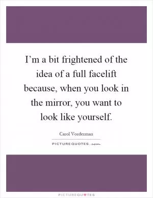 I’m a bit frightened of the idea of a full facelift because, when you look in the mirror, you want to look like yourself Picture Quote #1