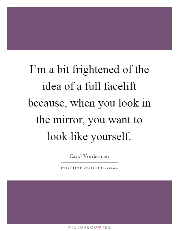 I'm a bit frightened of the idea of a full facelift because, when you look in the mirror, you want to look like yourself Picture Quote #1