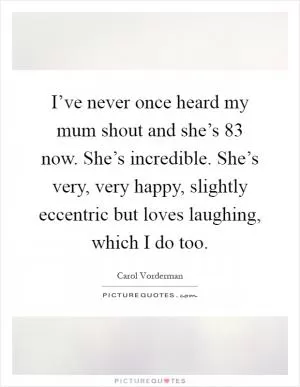 I’ve never once heard my mum shout and she’s 83 now. She’s incredible. She’s very, very happy, slightly eccentric but loves laughing, which I do too Picture Quote #1
