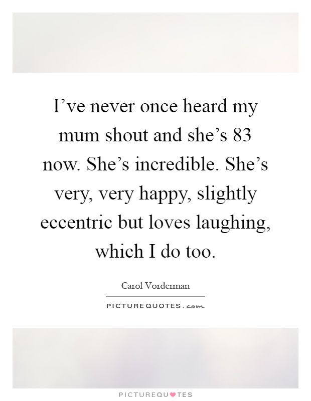 I've never once heard my mum shout and she's 83 now. She's incredible. She's very, very happy, slightly eccentric but loves laughing, which I do too Picture Quote #1