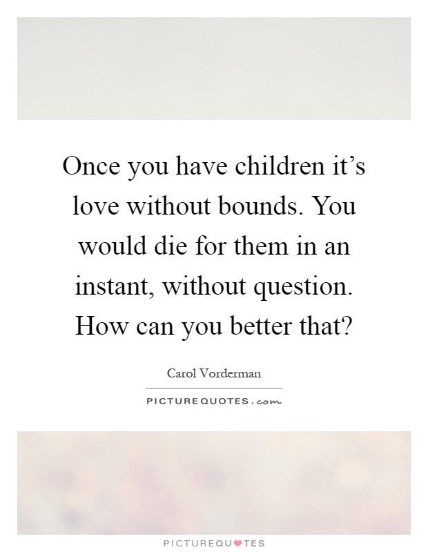 Once you have children it's love without bounds. You would die for them in an instant, without question. How can you better that? Picture Quote #1