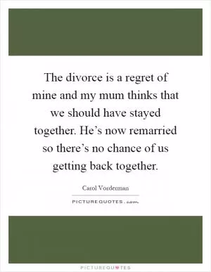 The divorce is a regret of mine and my mum thinks that we should have stayed together. He’s now remarried so there’s no chance of us getting back together Picture Quote #1