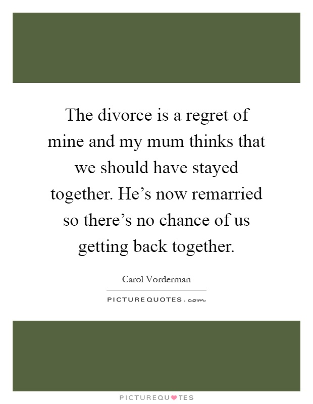 The divorce is a regret of mine and my mum thinks that we should have stayed together. He's now remarried so there's no chance of us getting back together Picture Quote #1