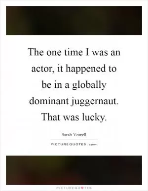 The one time I was an actor, it happened to be in a globally dominant juggernaut. That was lucky Picture Quote #1
