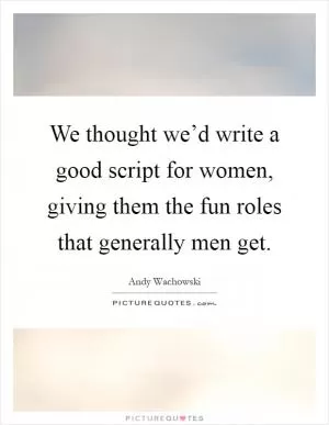 We thought we’d write a good script for women, giving them the fun roles that generally men get Picture Quote #1