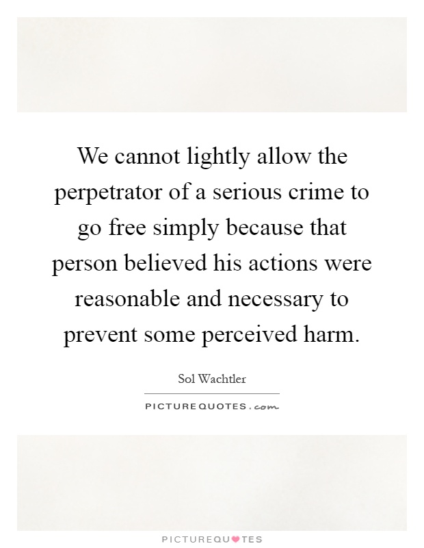 We cannot lightly allow the perpetrator of a serious crime to go free simply because that person believed his actions were reasonable and necessary to prevent some perceived harm Picture Quote #1