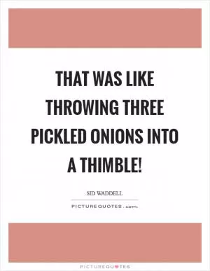 That was like throwing three pickled onions into a thimble! Picture Quote #1