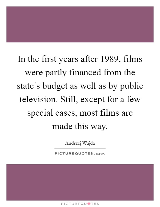 In the first years after 1989, films were partly financed from the state's budget as well as by public television. Still, except for a few special cases, most films are made this way Picture Quote #1