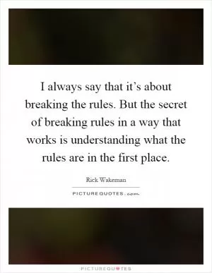 I always say that it’s about breaking the rules. But the secret of breaking rules in a way that works is understanding what the rules are in the first place Picture Quote #1