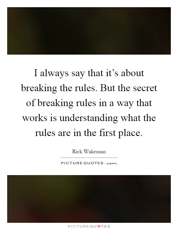 I always say that it's about breaking the rules. But the secret of breaking rules in a way that works is understanding what the rules are in the first place Picture Quote #1