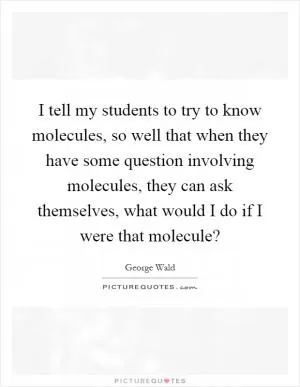I tell my students to try to know molecules, so well that when they have some question involving molecules, they can ask themselves, what would I do if I were that molecule? Picture Quote #1