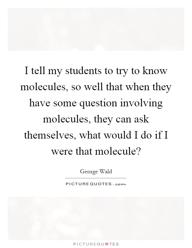 I tell my students to try to know molecules, so well that when they have some question involving molecules, they can ask themselves, what would I do if I were that molecule? Picture Quote #1