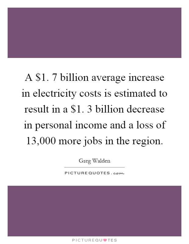 A $1. 7 billion average increase in electricity costs is estimated to result in a $1. 3 billion decrease in personal income and a loss of 13,000 more jobs in the region Picture Quote #1