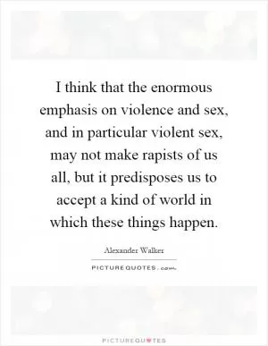 I think that the enormous emphasis on violence and sex, and in particular violent sex, may not make rapists of us all, but it predisposes us to accept a kind of world in which these things happen Picture Quote #1