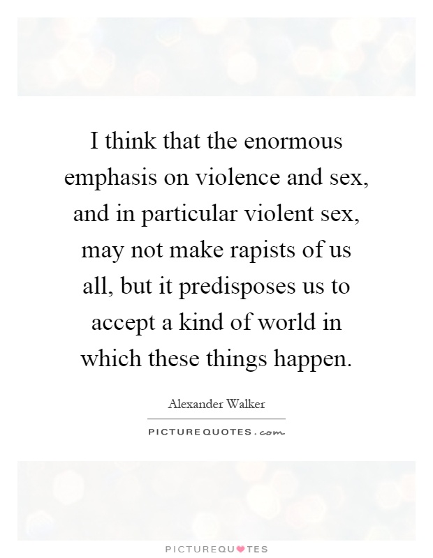 I think that the enormous emphasis on violence and sex, and in particular violent sex, may not make rapists of us all, but it predisposes us to accept a kind of world in which these things happen Picture Quote #1