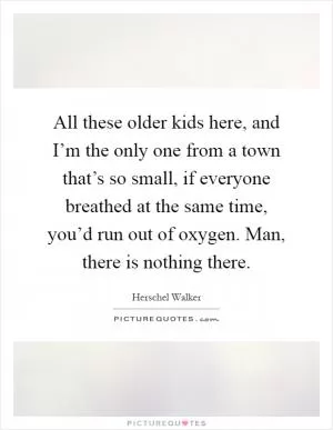 All these older kids here, and I’m the only one from a town that’s so small, if everyone breathed at the same time, you’d run out of oxygen. Man, there is nothing there Picture Quote #1