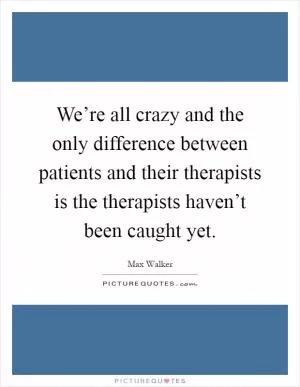 We’re all crazy and the only difference between patients and their therapists is the therapists haven’t been caught yet Picture Quote #1
