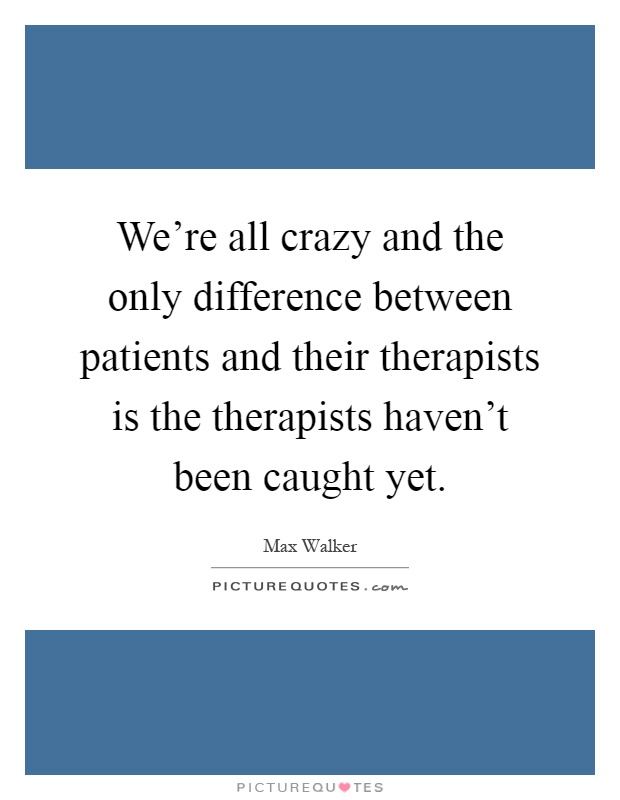 We're all crazy and the only difference between patients and their therapists is the therapists haven't been caught yet Picture Quote #1