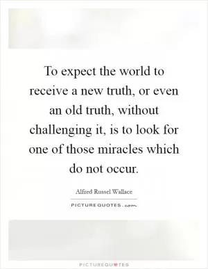 To expect the world to receive a new truth, or even an old truth, without challenging it, is to look for one of those miracles which do not occur Picture Quote #1